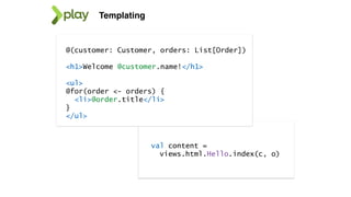 Templating
@(customer: Customer, orders: List[Order])
<h1>Welcome @customer.name!</h1>
<ul>
@for(order <- orders) {
<li>@order.title</li>
}
</ul>
val content =
views.html.Hello.index(c, o)
 