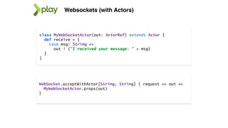 Websockets (with Actors)
class MyWebSocketActor(out: ActorRef) extends Actor {
def receive = {
case msg: String =>
out ! ("I received your message: " + msg)
}
}
WebSocket.acceptWithActor[String, String] { request => out =>
MyWebSocketActor.props(out)
}
 