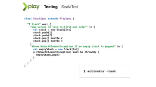 ScalaTest
class StackSpec extends PlaySpec {
"A Stack" must {
"pop values in last-in-first-out order" in {
val stack = new Stack[Int]
stack.push(1)
stack.push(2)
stack.pop() mustBe 2
stack.pop() mustBe 1
}
"throw NoSuchElementException if an empty stack is popped" in {
val emptyStack = new Stack[Int]
a [NoSuchElementException] must be thrownBy {
emptyStack.pop()
}
}
}
}
Testing
$ activator ~test
 