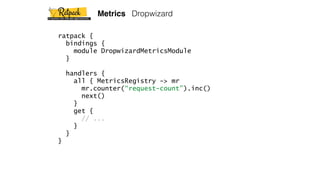 ratpack {
bindings {
module DropwizardMetricsModule
}
handlers {
all { MetricsRegistry -> mr
mr.counter(“request-count”).inc()
next()
}
get {
// ...
}
}
}
Metrics Dropwizard
 
