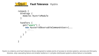 ratpack {
bindings {
modules HystrixModule
}
handlers {
get(“users”) {
new HysterixObservableCommand<User>(...
//...
}
}
}
}
Fault Tolerance Hystrix
Hystrix is a latency and fault tolerance library designed to isolate points of access to remote systems, services and 3rd party
libraries, stop cascading failure and enable resilience in complex distributed systems where failure is inevitable.
 
