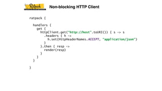 ratpack {
handlers {
get {
httpClient.get(“http://host”.toURI()) { s -> s
.headers { h ->
h.set(HttpHeaderNames.ACCEPT, “application/json”)
}
}.then { resp ->
render(resp)
}
}
}
}
Non-blocking HTTP Client
 