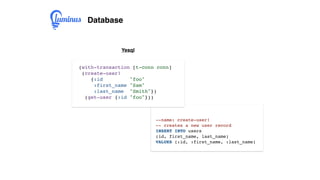 Database
(with-transaction [t-conn conn]
(create-user!
{:id "foo"
:first_name "Sam"
:last_name "Smith"})
(get-user {:id "foo"}))
Yesql
--name: create-user!
-- creates a new user record
INSERT INTO users
(id, first_name, last_name)
VALUES (:id, :first_name, :last_name)
 