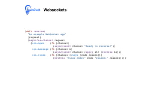 Websockets
(defn reverser
"An example WebSocket app"
[request]
(async/as-channel request
{:on-open (fn [channel]
(async/send! channel "Ready to reverse!"))
:on-message (fn [channel m]
(async/send! channel (apply str (reverse m))))
:on-close (fn [channel {:keys [code reason]}]
(println "close code:" code "reason:" reason))}))
 