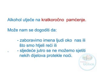 Alkohol utječe na kratkoročno pamćenje.
Može nam se dogoditi da:
- zaboravimo imena ljudi oko nas ili
što smo htjeli reći ili
. - sljedeće jutro se ne možemo sjetiti
nekih dijelova protekle noći.
http://ucilica.skole.hr
 