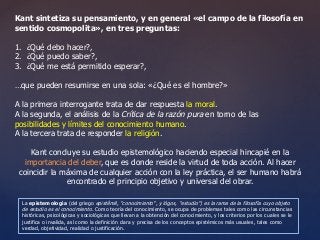 Kant sintetiza su pensamiento, y en general «el campo de la filosofía en 
sentido cosmopolita», en tres preguntas: 
1. ¿Qué debo hacer?, 
2. ¿Qué puedo saber?, 
3. ¿Qué me está permitido esperar?, 
…que pueden resumirse en una sola: «¿Qué es el hombre?» 
A la primera interrogante trata de dar respuesta la moral. 
A la segunda, el análisis de la Crítica de la razón pura en torno de las 
posibilidades y límites del conocimiento humano. 
A la tercera trata de responder la religión. 
Kant concluye su estudio epistemológico haciendo especial hincapié en la 
importancia del deber, que es donde reside la virtud de toda acción. Al hacer 
coincidir la máxima de cualquier acción con la ley práctica, el ser humano habrá 
encontrado el principio objetivo y universal del obrar. 
La epistemología (del griego epistḗmē, "conocimiento", y lógos, "estudio") es la rama de la filosofía cuyo objeto 
de estudio es el conocimiento. Como teoría del conocimiento, se ocupa de problemas tales como las circunstancias 
históricas, psicológicas y sociológicas que llevan a la obtención del conocimiento, y los criterios por los cuales se le 
justifica o invalida, así como la definición clara y precisa de los conceptos epistémicos más usuales, tales como 
verdad, objetividad, realidad o justificación. 
 