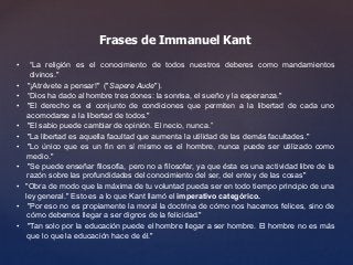 Frases de Immanuel Kant 
• “La religión es el conocimiento de todos nuestros deberes como mandamientos 
divinos." 
• "¡Atrévete a pensar!" ("Sapere Aude"). 
• “Dios ha dado al hombre tres dones: la sonrisa, el sueño y la esperanza." 
• "El derecho es el conjunto de condiciones que permiten a la libertad de cada uno 
acomodarse a la libertad de todos." 
• "El sabio puede cambiar de opinión. El necio, nunca.” 
• "La libertad es aquella facultad que aumenta la utilidad de las demás facultades." 
• "Lo único que es un fin en sí mismo es el hombre, nunca puede ser utilizado como 
medio." 
• "Se puede enseñar filosofía, pero no a filosofar, ya que ésta es una actividad libre de la 
razón sobre las profundidades del conocimiento del ser, del ente y de las cosas" 
• "Obra de modo que la máxima de tu voluntad pueda ser en todo tiempo principio de una 
ley general." Esto es a lo que Kant llamó el imperativo categórico. 
• "Por eso no es propiamente la moral la doctrina de cómo nos hacemos felices, sino de 
cómo debemos llegar a ser dignos de la felicidad." 
• "Tan solo por la educación puede el hombre llegar a ser hombre. El hombre no es más 
que lo que la educación hace de él." 
 