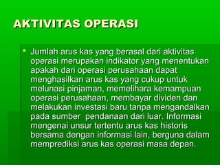 AKTIVITAS OPERASI

  Jumlah arus kas yang berasal dari aktivitas
   operasi merupakan indikator yang menentukan
   apakah dari operasi perusahaan dapat
   menghasilkan arus kas yang cukup untuk
   melunasi pinjaman, memelihara kemampuan
   operasi perusahaan, membayar dividen dan
   melakukan investasi baru tanpa mengandalkan
   pada sumber pendanaan dari luar. Informasi
   mengenai unsur tertentu arus kas historis
   bersama dengan informasi lain, berguna dalam
   memprediksi arus kas operasi masa depan.
 