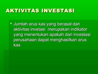 AKTIVITAS INVESTASI

  Jumlah arus kas yang berasal dari
   aktivitas invetasi merupakan indikator
   yang menentukan apakah dari investasi
   perusahaan dapat menghasilkan arus
   kas
 