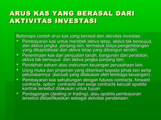 ARUS KAS YANG BERASAL DARI
AKTIVITAS INVESTASI

 Beberapa contoh arus kas yang berasal dari aktivitas investasi :
  Pembayaran kas untuk membeli aktiva tetap, aktiva tak berwujud,
   dan aktiva jangka panjang lain, termasuk biaya pengembangan
   yang dikapitalisasi dan aktiva tetap yang dibangun sendiri;
  Penerimaan kas dari penjualan tanah, bangunan dan peralatan,
   aktiva tak berwujud dan aktiva jangka panjang lain;
  Perolehan saham atau instrumen keuangan perusahaan lain.
  Uang muka dan pinjaman yang diberikan kepada pihak lain serta
   pelunasannya (kecuali yang dilakukan oleh lembaga keuangan) .
  Pembayaran kas sehubungan dengan futures contracts, forward
   contracts, option contracts dan swap contracts kecuali apabila
   kontrak tersebut dilakukan untuk tujuan
  Perdagangan (dealing or trading), atau apabila pembayaran
   tersebut diklasifikasikan sebagai aktivitas pendanaan;
 