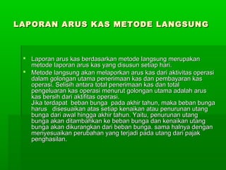 LAPORAN ARUS KAS METODE LANGSUNG



  Laporan arus kas berdasarkan metode langsung merupakan
   metode laporan arus kas yang disusun setiap hari.
  Metode langsung akan melaporkan arus kas dari aktivitas operasi
   dalam golongan utama penerimaan kas dan pembayaran kas
   operasi. Selisih antara total penerimaan kas dan total
   pengeluaran kas operasi menurut golongan utama adalah arus
   kas bersih dari aktifitas operasi.
   Jika terdapat beban bunga pada akhir tahun, maka beban bunga
   harus disesuaikan atas setiap kenaikan atau penurunan utang
   bunga dari awal hingga akhir tahun. Yaitu, penurunan utang
   bunga akan ditambahkan ke beban bunga dan kenaikan utang
   bunga akan dikurangkan dari beban bunga. sama halnya dengan
   menyesuaikan perubahan yang terjadi pada utang dari pajak
   penghasilan.
 