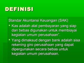 DEFINISI

Standar Akuntansi Keuangan (SAK)
 Kas adalah alat pembayaran yang siap
  dan bebas digunakan untuk membiayai
  kegiatan umum perusahaan”.
 Yang dimaksud dengan bank adalah sisa
  rekening giro perusahaan yang dapat
  dipergunakan secara bebas untuk
  kegiatan umum perusahaan.
 