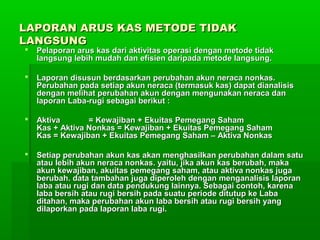 LAPORAN ARUS KAS METODE TIDAK
LANGSUNG
   Pelaporan arus kas dari aktivitas operasi dengan metode tidak
    langsung lebih mudah dan efisien daripada metode langsung.

   Laporan disusun berdasarkan perubahan akun neraca nonkas.
    Perubahan pada setiap akun neraca (termasuk kas) dapat dianalisis
    dengan melihat perubahan akun dengan mengunakan neraca dan
    laporan Laba-rugi sebagai berikut :

   Aktiva       = Kewajiban + Ekuitas Pemegang Saham
    Kas + Aktiva Nonkas = Kewajiban + Ekuitas Pemegang Saham
    Kas = Kewajiban + Ekuitas Pemegang Saham – Aktiva Nonkas

   Setiap perubahan akun kas akan menghasilkan perubahan dalam satu
    atau lebih akun neraca nonkas. yaitu, jika akun kas berubah, maka
    akun kewajiban, akuitas pemegang saham, atau aktiva nonkas juga
    berubah. data tambahan juga diperoleh dengan menganalisis laporan
    laba atau rugi dan data pendukung lainnya. Sebagai contoh, karena
    laba bersih atau rugi bersih pada suatu periode ditutup ke Laba
    ditahan, maka perubahan akun laba bersih atau rugi bersih yang
    dilaporkan pada laporan laba rugi.
 
