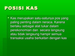 POSISI KAS

 Kas merupakan satu-satunya pos yang
  paling penting dalam neraca. Karena
  berlaku sebagai alat tukar dalam
  perekonomian dan secara langsung
  atau tidak langsung hampir semua
  transaksi usaha berkaitan dengan kas
 