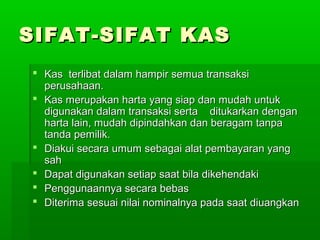 SIFAT-SIFAT KAS
 Kas terlibat dalam hampir semua transaksi
  perusahaan.
 Kas merupakan harta yang siap dan mudah untuk
  digunakan dalam transaksi serta ditukarkan dengan
  harta lain, mudah dipindahkan dan beragam tanpa
  tanda pemilik.
 Diakui secara umum sebagai alat pembayaran yang
  sah
 Dapat digunakan setiap saat bila dikehendaki
 Penggunaannya secara bebas
 Diterima sesuai nilai nominalnya pada saat diuangkan
 
