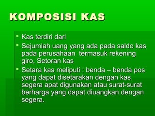 KOMPOSISI KAS
 Kas terdiri dari
 Sejumlah uang yang ada pada saldo kas
  pada perusahaan termasuk rekening
  giro, Setoran kas
 Setara kas meliputi : benda – benda pos
  yang dapat disetarakan dengan kas
  segera apat digunakan atau surat-surat
  berharga yang dapat diuangkan dengan
  segera.
 
