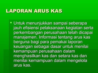 LAPORAN ARUS KAS

  Untuk menunjukkan sampai seberapa
   jauh efisiensi pelaksanaan kegiatan serta
   perkembangan perusahaan telah dicapai
   manajemen. Informasi tentang arus kas
   berguna bagi para pemakai laporan
   keuangan sebagai dasar untuk menilai
   kemampuan perusahaan dalam
   menghasilkan kas dan setara kas dan
   menilai kemampuan dalam mengelola
   arus kas.
 