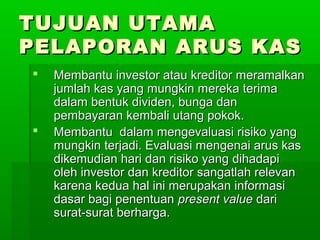 TUJUAN UTAMA
PELAPORAN ARUS KAS
   Membantu investor atau kreditor meramalkan
    jumlah kas yang mungkin mereka terima
    dalam bentuk dividen, bunga dan
    pembayaran kembali utang pokok.
   Membantu dalam mengevaluasi risiko yang
    mungkin terjadi. Evaluasi mengenai arus kas
    dikemudian hari dan risiko yang dihadapi
    oleh investor dan kreditor sangatlah relevan
    karena kedua hal ini merupakan informasi
    dasar bagi penentuan present value dari
    surat-surat berharga.
 