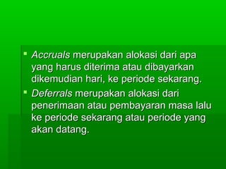  Accruals merupakan alokasi dari apa
  yang harus diterima atau dibayarkan
  dikemudian hari, ke periode sekarang.
 Deferrals merupakan alokasi dari
  penerimaan atau pembayaran masa lalu
  ke periode sekarang atau periode yang
  akan datang.
 
