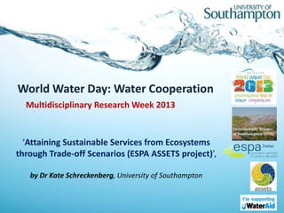 World Water Day: Water Cooperation
  Multidisciplinary Research Week 2013


  ‘Attaining Sustainable Services from Ecosystems
through Trade-off Scenarios (ESPA ASSETS project)’,

   by Dr Kate Schreckenberg, University of Southampton
 