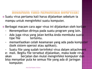 Suatu virus pertama kali harus dijalankan sebelum ia 
mampu untuk menginfeksi suatu komputer. 
Berbagai macam cara agar virus ini dijalankan oleh korban 
-Menempelkan dirinya pada suatu program yang lain. 
-Ada juga virus yang jalan ketika Anda membuka suatu tipe file tertentu. 
-memanfaatkan celah keamanan yang ada pada komputer (baik sistem operasi atau aplikasi). 
-Suatu file yang sudah terinfeksi virus dalam attachment e-mail. Begitu file tersebut dijalankan, maka kode virus akan berjalan dan mulai menginfeksi komputer dan bisa menyebar pula ke semua file yang ada di jaringan komputer. 
Andi Dwi Riyanto, M.Kom  