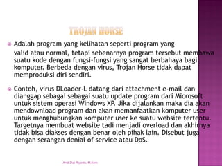 Adalah program yang kelihatan seperti program yang 
valid atau normal, tetapi sebenarnya program tersebut membawa suatu kode dengan fungsi-fungsi yang sangat berbahaya bagi komputer. Berbeda dengan virus, Trojan Horse tidak dapat memproduksi diri sendiri. 
Contoh, virus DLoader-L datang dari attachment e-mail dan dianggap sebagai sebagai suatu update program dari Microsoft untuk sistem operasi Windows XP. Jika dijalankan maka dia akan mendownload program dan akan memanfaatkan komputer user untuk menghubungkan komputer user ke suatu website tertentu. Targetnya membuat website tadi menjadi overload dan akhirnya tidak bisa diakses dengan benar oleh pihak lain. Disebut juga dengan serangan denial of service atau DoS. 
Andi Dwi Riyanto, M.Kom  