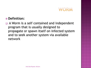 Definition: 
A Worm is a self contained and independent program that is usually designed to propagate or spawn itself on infected system and to seek another system via available network 
Andi Dwi Riyanto, M.Kom  