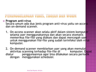 Program anti-virusSecara umum ada dua jenis program anti-virus yaitu on-access dan on-demand scanner. 
1. On-access scanner akan selalu aktif dalam sistem komputer selama user menggunakannya dan akan secara otomatis memeriksa file-file yang diakses dan dapat mencegah user untuk menggunakan file-file yang sudah terinfeksi oleh virus komputer. 
2.On-demand scanner membiarkan user yang akan memulai aktivitas scanning terhadap file-file di komputer. Dapat diatur penggunaannya agar bisa dilakukan secara periodik dengan menggunakan scheduler. 
Andi Dwi Riyanto, M.Kom  