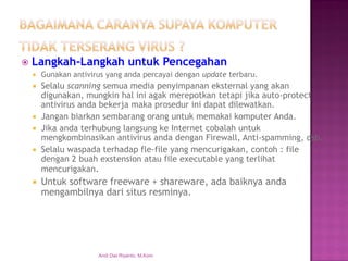 Langkah-Langkah untuk Pencegahan 
Gunakan antivirus yang anda percayai dengan update terbaru. 
Selalu scanning semua media penyimpanan eksternal yang akan digunakan, mungkin hal ini agak merepotkan tetapi jika auto-protect antivirus anda bekerja maka prosedur ini dapat dilewatkan. 
Jangan biarkan sembarang orang untuk memakai komputer Anda. 
Jika anda terhubung langsung ke Internet cobalah untuk mengkombinasikan antivirus anda dengan Firewall, Anti-spamming, dsb. 
Selalu waspada terhadap fle-file yang mencurigakan, contoh : file dengan 2 buah exstension atau file executable yang terlihat mencurigakan. 
Untuk software freeware + shareware, ada baiknya anda mengambilnya dari situs resminya. 
Andi Dwi Riyanto, M.Kom  