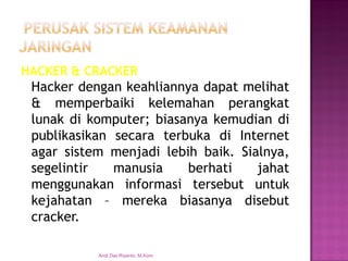 HACKER&CRACKER 
Hackerdengankeahliannyadapatmelihat&memperbaikikelemahanperangkatlunakdikomputer;biasanyakemudiandipublikasikansecaraterbukadiInternetagarsistemmenjadilebihbaik.Sialnya, segelintirmanusiaberhatijahatmenggunakaninformasitersebutuntukkejahatan–merekabiasanyadisebutcracker. 
Andi Dwi Riyanto, M.Kom  