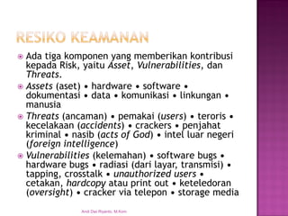 Ada tiga komponen yang memberikan kontribusi kepada Risk, yaitu Asset, Vulnerabilities, dan Threats. 
Assets (aset) • hardware • software • dokumentasi • data • komunikasi • linkungan • manusia 
Threats (ancaman) • pemakai (users) • teroris • kecelakaan (accidents) • crackers • penjahat kriminal • nasib (acts of God) • intel luar negeri (foreign intelligence) 
Vulnerabilities (kelemahan) • software bugs • hardware bugs • radiasi (dari layar, transmisi) • tapping, crosstalk • unauthorized users • cetakan, hardcopy atau print out • keteledoran (oversight) • cracker via telepon • storage media 
Andi Dwi Riyanto, M.Kom  