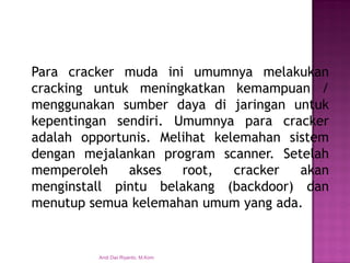 Paracrackermudainiumumnyamelakukancrackinguntukmeningkatkankemampuan/ menggunakansumberdayadijaringanuntukkepentingansendiri.Umumnyaparacrackeradalahopportunis.Melihatkelemahansistemdenganmejalankanprogramscanner.Setelahmemperolehaksesroot,crackerakanmenginstallpintubelakang(backdoor)danmenutupsemuakelemahanumumyangada. 
Andi Dwi Riyanto, M.Kom  