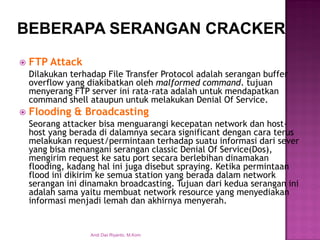 FTP Attack 
Dilakukan terhadap File Transfer Protocol adalah serangan buffer overflow yang diakibatkan oleh malformed command. tujuan menyerang FTP server ini rata-rata adalah untuk mendapatkan command shell ataupun untuk melakukan Denial Of Service. 
Flooding & Broadcasting 
Seorang attacker bisa menguarangi kecepatan network dan host- host yang berada di dalamnya secara significant dengan cara terus melakukan request/permintaan terhadap suatu informasi dari sever yang bisa menangani serangan classic Denial Of Service(Dos), mengirim request ke satu port secara berlebihan dinamakan flooding, kadang hal ini juga disebut spraying. Ketika permintaan flood ini dikirim ke semua station yang berada dalam network serangan ini dinamakn broadcasting. Tujuan dari kedua serangan ini adalah sama yaitu membuat network resource yang menyediakan informasi menjadi lemah dan akhirnya menyerah. 
BEBERAPA SERANGAN CRACKER 
Andi Dwi Riyanto, M.Kom  