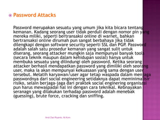 Password Attacks 
Password merupakan sesuatu yang umum jika kita bicara tentang kemanan. Kadang seorang user tidak perduli dengan nomor pin yang mereka miliki, seperti bertransaksi online di warnet, bahkan bertransaksi online dirumah pun sangat berbahaya jika tidak dilengkapi dengan software security seperti SSL dan PGP. Password adalah salah satu prosedur kemanan yang sangat sulit untuk diserang, seorang attacker mungkin saja mempunyai banyak tools (secara teknik maupun dalam kehidupan sosial) hanya untuk membuka sesuatu yang dilindungi oleh password. Ketika seorang attacker berhasil mendapatkan password yang dimiliki oleh seorang user, maka ia akan mempunyai kekuasaan yang sama dengan user tersebut. Melatih karyawan/user agar tetap waspada dalam menjaga passwordnya dari social engineering setidaknya dapat meminimalisir risiko, selain berjaga-jaga dari praktek social enginering organisasi pun harus mewaspadai hal ini dengan cara teknikal. Kebnayakan seranagn yang dilakukan terhadap password adalah menebak (guessing), brute force, cracking dan sniffing. 
Andi Dwi Riyanto, M.Kom  