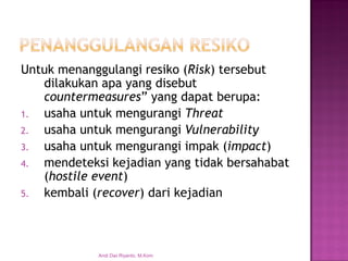 Untuk menanggulangi resiko (Risk) tersebut dilakukan apa yang disebut countermeasures” yang dapat berupa: 
1.usaha untuk mengurangi Threat 
2.usaha untuk mengurangi Vulnerability 
3.usaha untuk mengurangi impak (impact) 
4.mendeteksi kejadian yang tidak bersahabat (hostile event) 
5.kembali (recover) dari kejadian 
Andi Dwi Riyanto, M.Kom  