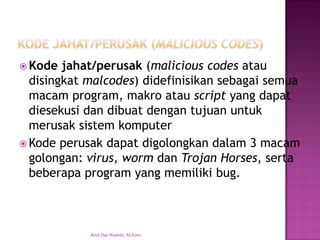 Kode jahat/perusak(malicious codesatau disingkat malcodes) didefinisikan sebagai semua macam program, makro atau scriptyang dapat diesekusi dan dibuat dengan tujuan untuk merusak sistem komputer 
Kode perusak dapat digolongkan dalam 3 macam golongan: virus, worm dan Trojan Horses, serta beberapa program yang memiliki bug. 
Andi Dwi Riyanto, M.Kom  