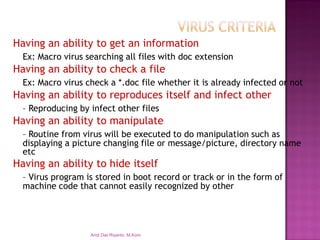 Having an ability to get an information 
Ex: Macro virus searching all files with doc extension 
Having an ability to check a file 
Ex: Macro virus check a *.doc file whether it is already infected or not 
Having an ability to reproduces itself and infect other 
–Reproducing by infect other files 
Having an ability to manipulate 
–Routine from virus will be executed to do manipulation such as displaying a picture changing file or message/picture, directory name etc 
Having an ability to hide itself 
–Virus program is stored in boot record or track or in the form of machine code that cannot easily recognized by other 
Andi Dwi Riyanto, M.Kom  