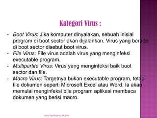 Kategori Virus : 
-Boot Virus: Jika komputer dinyalakan, sebuah inisialprogram di boot sector akan dijalankan. Virus yang berada di boot sector disebut boot virus. -File Virus: File virus adalah virus yang menginfeksi executable program. -Multipartite Virus: Virus yang menginfeksi baik boot sector dan file. -Macro Virus: Targetnya bukan executable program, tetapi file dokumen seperti Microsoft Excel atau Word. Ia akan memulai menginfeksi bila program aplikasi membaca dokumen yang berisi macro. Andi Dwi Riyanto, M.Kom  