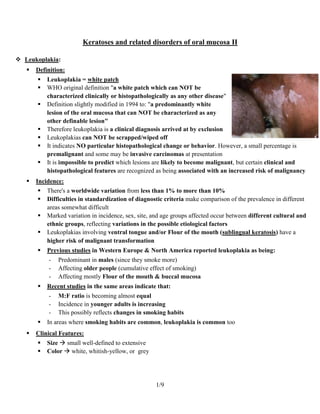 Keratoses and related disorders of oral mucosa II

 Leukoplakia:
      Definition:
          Leukoplakia = white patch
          WHO original definition "a white patch which can NOT be
           characterized clinically or histopathologically as any other disease"
          Definition slightly modified in 1994 to: "a predominantly white
           lesion of the oral mucosa that can NOT be characterized as any
           other definable lesion"
          Therefore leukoplakia is a clinical diagnosis arrived at by exclusion
          Leukoplakias can NOT be scrapped/wiped off
          It indicates NO particular histopathological change or behavior. However, a small percentage is
           premalignant and some may be invasive carcinomas at presentation
          It is impossible to predict which lesions are likely to become malignant, but certain clinical and
           histopathological features are recognized as being associated with an increased risk of malignancy
      Incidence:
          There's a worldwide variation from less than 1% to more than 10%
          Difficulties in standardization of diagnostic criteria make comparison of the prevalence in different
           areas somewhat difficult
          Marked variation in incidence, sex, site, and age groups affected occur between different cultural and
           ethnic groups, reflecting variations in the possible etiological factors
          Leukoplakias involving ventral tongue and/or Flour of the mouth (sublingual keratosis) have a
           higher risk of malignant transformation
          Previous studies in Western Europe & North America reported leukoplakia as being:
           -   Predominant in males (since they smoke more)
           -   Affecting older people (cumulative effect of smoking)
           -   Affecting mostly Flour of the mouth & buccal mucosa
          Recent studies in the same areas indicate that:
           -   M:F ratio is becoming almost equal
           -   Incidence in younger adults is increasing
           -   This possibly reflects changes in smoking habits
          In areas where smoking habits are common, leukoplakia is common too
      Clinical Features:
          Size  small well-defined to extensive
          Color  white, whitish-yellow, or grey




                                                     1/9
 
