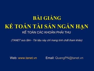 BÀI GIẢNGBÀI GIẢNG
KẾ TOÁN TÀI SẢN NGẮN HẠNKẾ TOÁN TÀI SẢN NGẮN HẠN
KẾ TOÁN CÁC KHOẢN PHẢI THUKẾ TOÁN CÁC KHOẢN PHẢI THU
(TANET sưu tầm - Tài liệu này chỉ mang tính chất tham khảo)(TANET sưu tầm - Tài liệu này chỉ mang tính chất tham khảo)
Web:Web: www.tanet.vnwww.tanet.vn Email:Email: QuangPN@tanet.vnQuangPN@tanet.vn
 