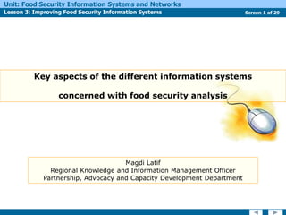 Screen 1 of 29
Unit: Food Security Information Systems and Networks
Lesson 3: Improving Food Security Information Systems
Key aspects of the different information systems
concerned with food security analysis
Magdi Latif
Regional Knowledge and Information Management Officer
Partnership, Advocacy and Capacity Development Department
 