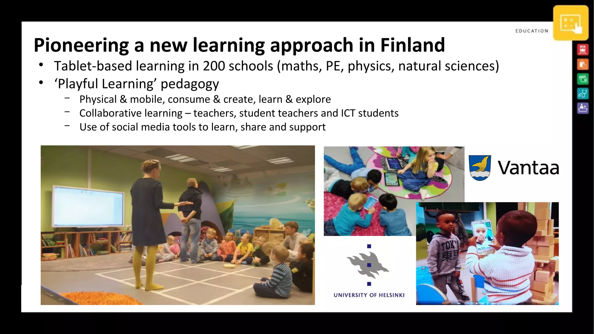 Pioneering a new learning approach in Finland
• Tablet-based learning in 200 schools (maths, PE, physics, natural sciences)
• ‘Playful Learning’ pedagogy
­ Physical & mobile, consume & create, learn & explore
­ Collaborative learning – teachers, student teachers and ICT students
­ Use of social media tools to learn, share and support
 