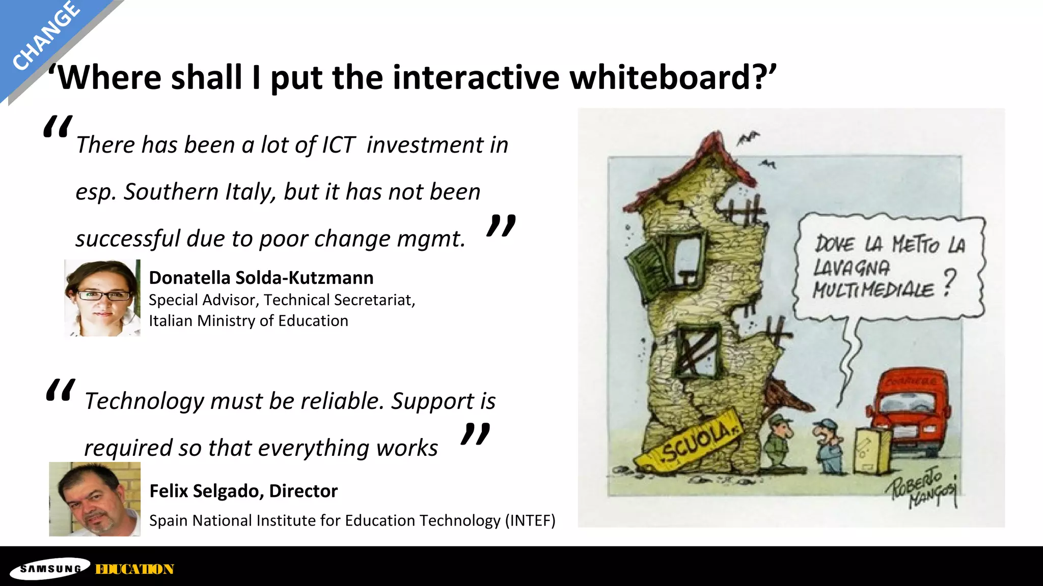‘Where shall I put the interactive whiteboard?’
EDUCATION
CHANGE
Donatella Solda-Kutzmann
Special Advisor, Technical Secretariat,
Italian Ministry of Education
There has been a lot of ICT investment in
esp. Southern Italy, but it has not been
successful due to poor change mgmt.
“
”
Felix Selgado, Director
Spain National Institute for Education Technology (INTEF)
Technology must be reliable. Support is
required so that everything works
“
”
 