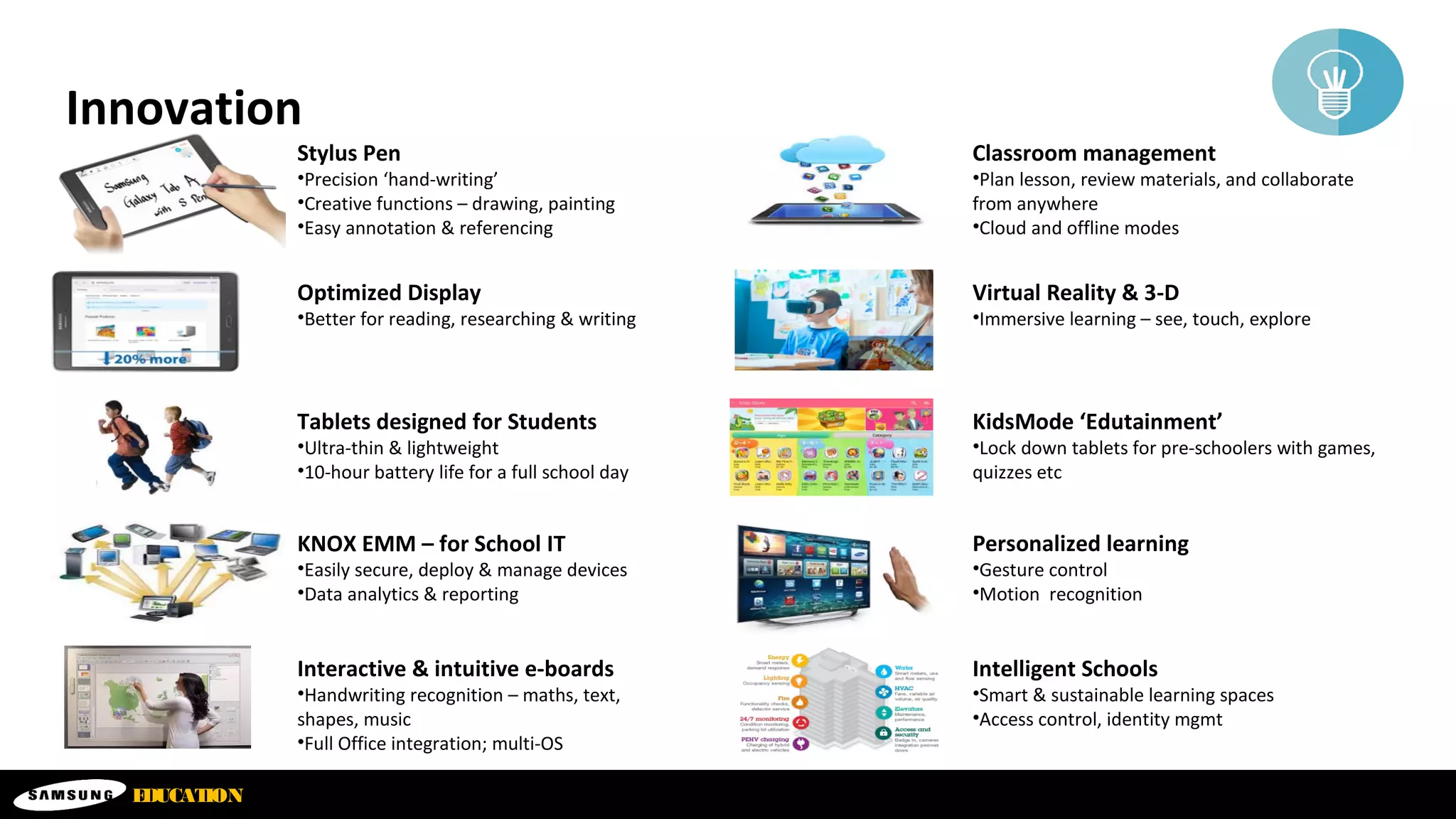 EDUCATION
Innovation
Stylus Pen
•Precision ‘hand-writing’
•Creative functions – drawing, painting
•Easy annotation & referencing
Optimized Display
•Better for reading, researching & writing
Tablets designed for Students
•Ultra-thin & lightweight
•10-hour battery life for a full school day
KNOX EMM – for School IT
•Easily secure, deploy & manage devices
•Data analytics & reporting
Interactive & intuitive e-boards
•Handwriting recognition – maths, text,
shapes, music
•Full Office integration; multi-OS
Classroom management
•Plan lesson, review materials, and collaborate
from anywhere
•Cloud and offline modes
Virtual Reality & 3-D
•Immersive learning – see, touch, explore
KidsMode ‘Edutainment’
•Lock down tablets for pre-schoolers with games,
quizzes etc
Personalized learning
•Gesture control
•Motion recognition
Intelligent Schools
•Smart & sustainable learning spaces
•Access control, identity mgmt
 