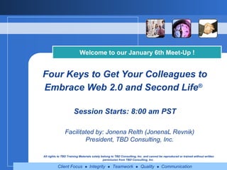 Four Keys to Get Your Colleagues to Embrace Web 2.0 and Second Life ®   Session Starts: 8:00 am PST Welcome to our January 6th Meet-Up ! Facilitated by: Jonena Relth (JonenaL Revnik) President, TBD Consulting, Inc. All rights to TBD Training Materials solely belong to TBD Consulting, Inc. and cannot be reproduced or trained without written permission from TBD Consulting, Inc.   
