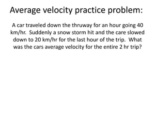 Average velocity practice problem:
A car traveled down the thruway for an hour going 40
km/hr. Suddenly a snow storm hit and the care slowed
down to 20 km/hr for the last hour of the trip. What
was the cars average velocity for the entire 2 hr trip?
 