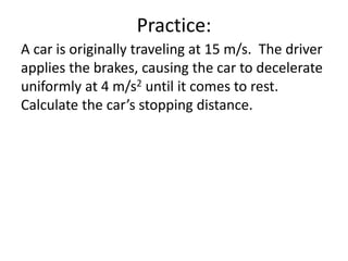 Practice:
A car is originally traveling at 15 m/s. The driver
applies the brakes, causing the car to decelerate
uniformly at 4 m/s2 until it comes to rest.
Calculate the car’s stopping distance.
 