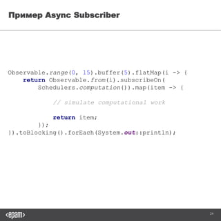 24
Пример Async Subscriber
Observable.range(0, 15).buffer(5).flatMap(i -> {
return Observable.from(i)
.subscribeOn(Schedulers.computation()).map(item -> {
// simulate computational work
return item;
});
}).toBlocking().forEach(System.out::println);
 