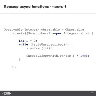 29
Пример async functions - часть 1
Observable<Integer> observable = Observable
.create((Subscriber<? super Integer> s) -> {
int i = 0;
while (!s.isUnsubscribed()) {
s.onNext(i++);
Thread.sleep((long) (Math.random() * 100));
}
});
 