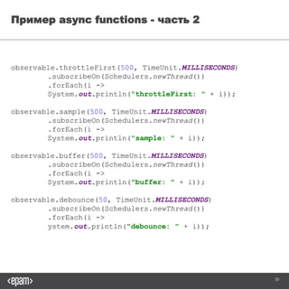 30
Пример async functions - часть 2
observable.throttleFirst(500, TimeUnit.MILLISECONDS)
.subscribeOn(Schedulers.newThread())
.forEach(i -> System.out.println("throttleFirst: " + i));
observable.sample(500, TimeUnit.MILLISECONDS)
.subscribeOn(Schedulers.newThread())
.forEach(i -> System.out.println("sample: " + i));
observable.buffer(500, TimeUnit.MILLISECONDS)
.subscribeOn(Schedulers.newThread())
.forEach(i -> System.out.println("buffer: " + i));
observable.debounce(50, TimeUnit.MILLISECONDS)
.subscribeOn(Schedulers.newThread())
.forEach(i -> System.out.println("debounce: " + i));
 